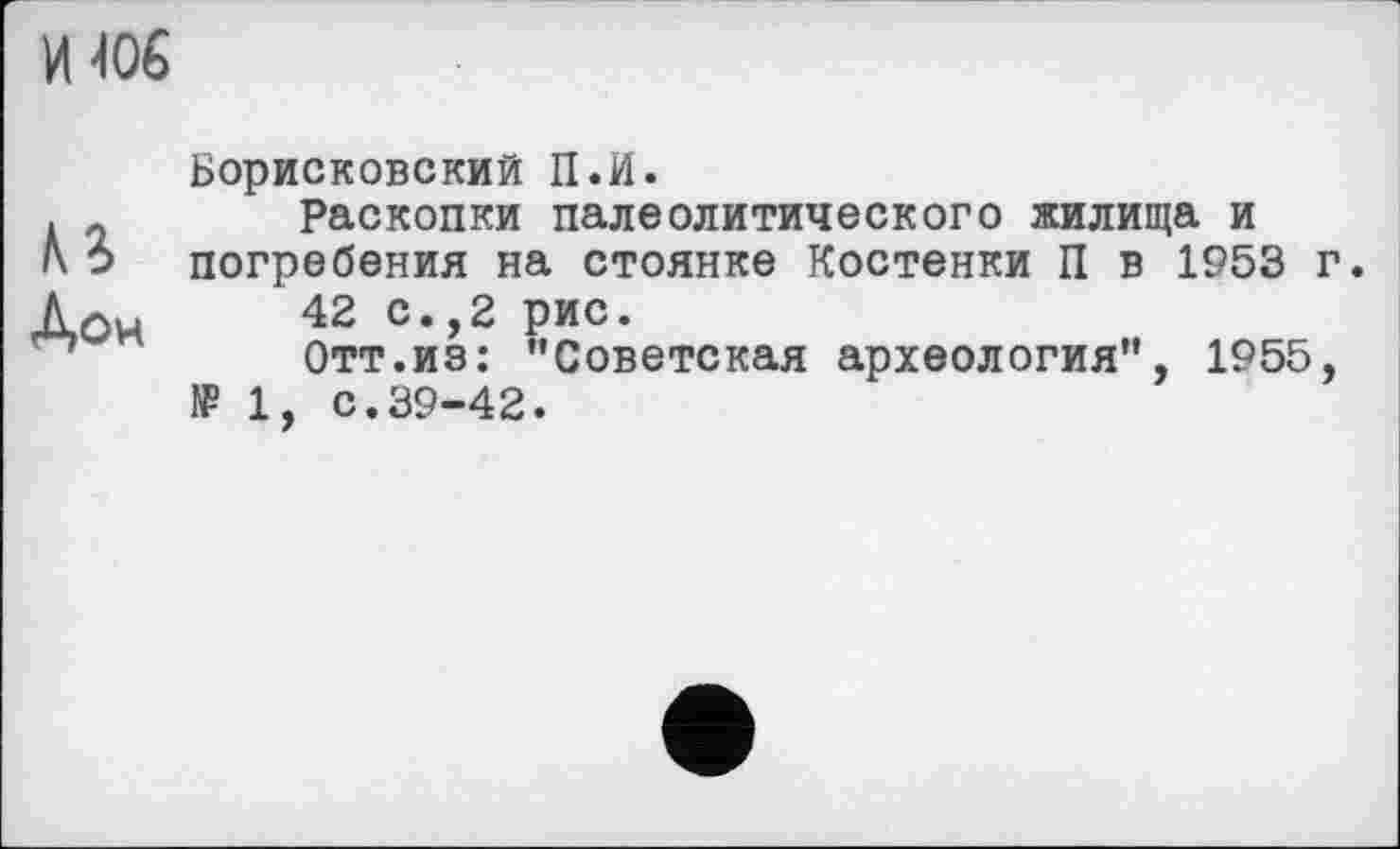 ﻿И 406
КЗ Дон
Борисковский П.И.
Раскопки палеолитического жилища и погребения на стоянке Костенки П в 1953 г.
42 с.,2 рис.
Отт.из: "Советская археология", 1955, № 1, с.39-42.